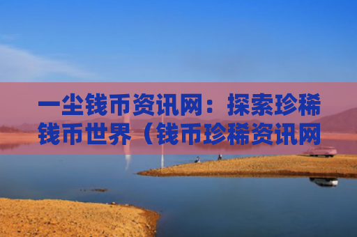 一尘钱币资讯网：探索珍稀钱币世界（钱币珍稀资讯网）