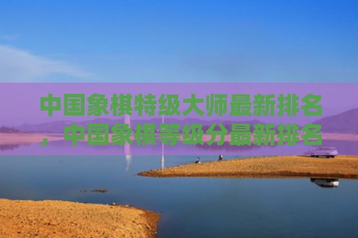 中国象棋特级大师最新排名，中国象棋等级分最新排名（等级分中国象棋最新排名）