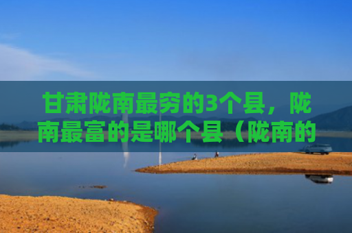 甘肃陇南最穷的3个县，陇南最富的是哪个县（陇南的是甘肃）