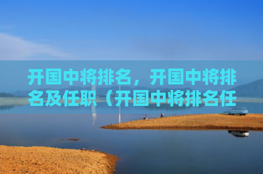 开国中将排名，开国中将排名及任职（开国中将排名任职）