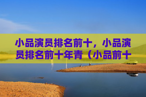 小品演员排名前十，小品演员排名前十年青（小品前十演员）