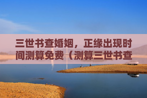 三世书查婚姻，正缘出现时间测算免费（测算三世书查婚姻时间）