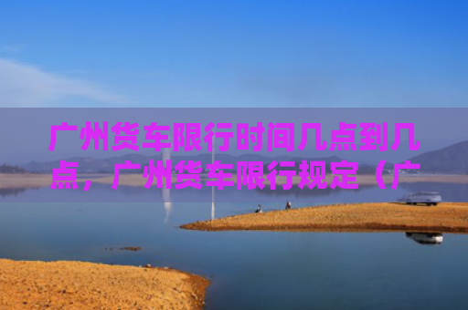 广州货车限行时间几点到几点，广州货车限行规定（广州货车行规）