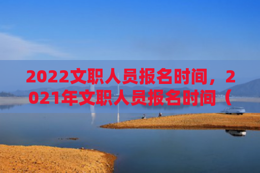 2022文职人员报名时间，2021年文职人员报名时间（文职报名时间人员）