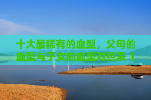 十大最稀有的血型，父母的血型与子女的血型对照表（血型十大对照表）