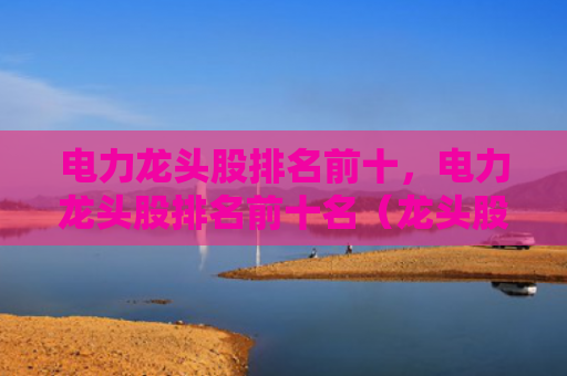 电力龙头股排名前十，电力龙头股排名前十名（龙头股排名电力）