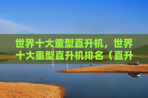 世界十大重型直升机，世界十大重型直升机排名（直升机重型世界十大）