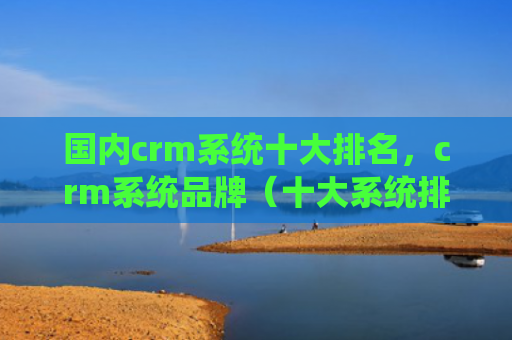 国内crm系统十大排名，crm系统品牌（十大系统排名）