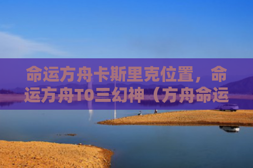 命运方舟卡斯里克位置，命运方舟T0三幻神（方舟命运里克）