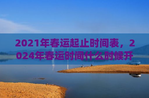 2021年春运起止时间表，2024年春运时间什么时候开始到结束(2021年春运起止时间表新安全生产法)
