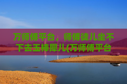 万师傅平台，师傅徒儿坐不下去玉棒犀儿(万师傅平台)