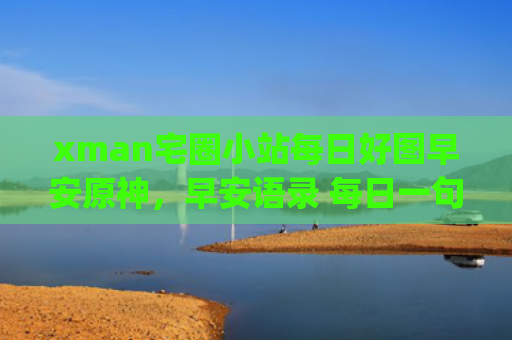 xman宅圈小站每日好图早安原神，早安语录 每日一句(xman宅圈小站为什么有广告)