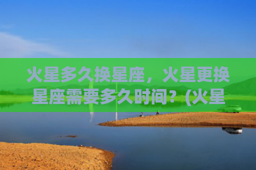 火星多久换星座，火星更换星座需要多久时间？(火星星座多久变一次)