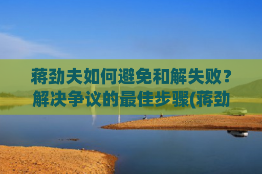 蒋劲夫如何避免和解失败？解决争议的最佳步骤(蒋劲夫家境如何?)