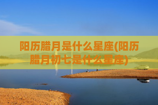 阳历腊月是什么星座(阳历腊月初七是什么星座)