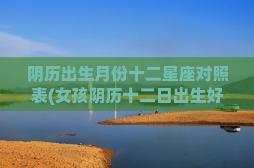 阴历出生月份十二星座对照表(女孩阴历十二日出生好不好)