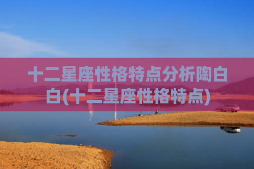 十二星座性格特点分析陶白白(十二星座性格特点)
