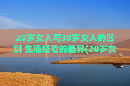 20岁女人与30岁女人的区别 生活经验的差异(20岁女人与30岁女人的区别)