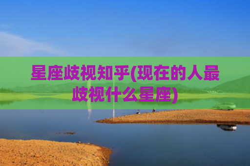 星座歧视知乎(现在的人最歧视什么星座)
