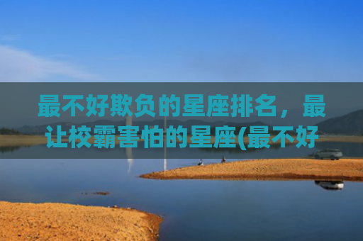 最不好欺负的星座排名，最让校霸害怕的星座(最不好欺负的星座是谁)