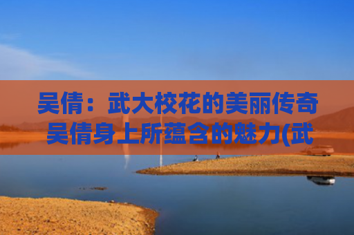 吴倩：武大校花的美丽传奇 吴倩身上所蕴含的魅力(武大校花吴倩简介)