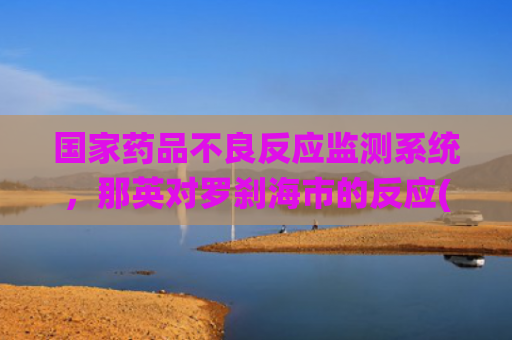 国家药品不良反应监测系统，那英对罗刹海市的反应(国家药品不良反应监测中心官网)