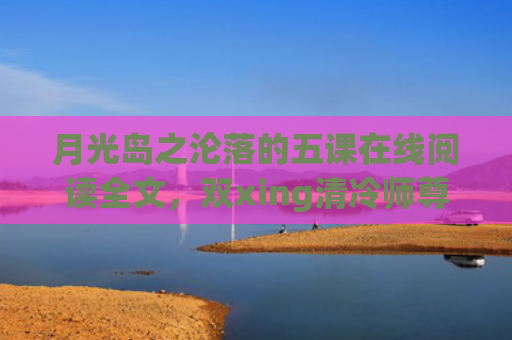 月光岛之沦落的五课在线阅读全文，双xing清冷师尊沦落记生子(月光岛之沦落的五课什么时候更新)