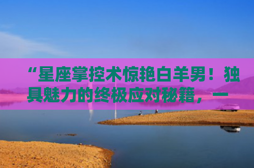 “星座掌控术惊艳白羊男！独具魅力的终极应对秘籍，一键点击！”