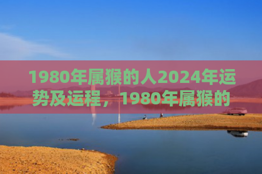 1980年属猴的人2024年运势及运程，1980年属猴的婚配表及最佳配偶解析