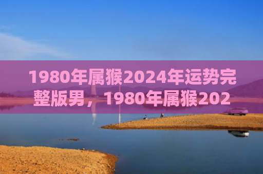 1980年属猴2024年运势完整版男，1980年属猴2025年运势完整版-工作突破财运稳定，感情平淡，健康需注意