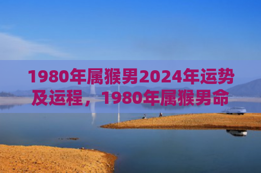 1980年属猴男2024年运势及运程，1980年属猴男命中注定的一生轨迹与特点