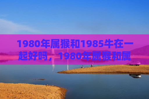 1980年属猴和1985牛在一起好吗，1980年属猴和属蛇的婚姻：缘分相合的幸福之路
