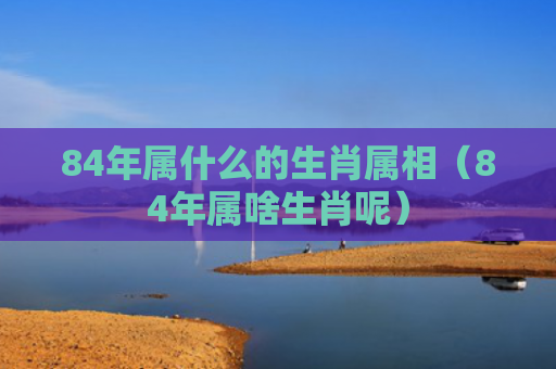 84年属什么的生肖属相（84年属啥生肖呢）