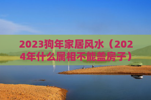 2023狗年家居风水（2024年什么属相不能盖房子）