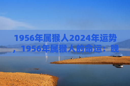 1956年属猴人2024年运势，1956年属猴人的命运：晚年建议与注意事项