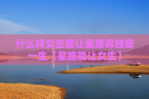 什么样女生能让星座男独宠一生（星座能让女生）