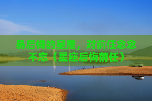 易后悔的星座，对前任念念不忘（星座后悔前任）