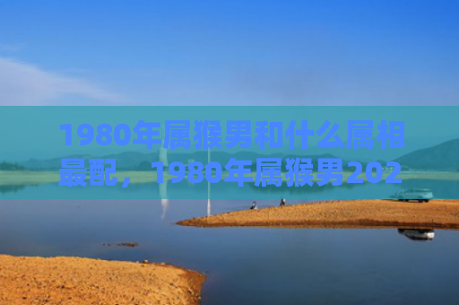 1980年属猴男和什么属相最配，1980年属猴男2024年全面运势解析