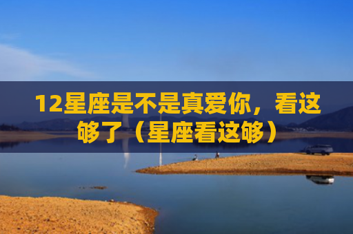 12星座是不是真爱你，看这够了（星座看这够）