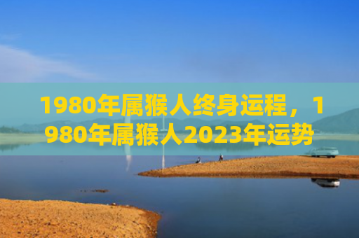 1980年属猴人终身运程，1980年属猴人2023年运势及运程详解