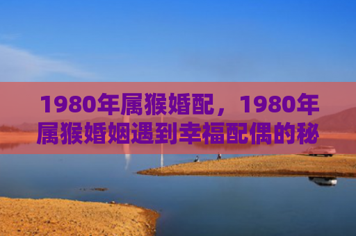 1980年属猴婚配，1980年属猴婚姻遇到幸福配偶的秘诀