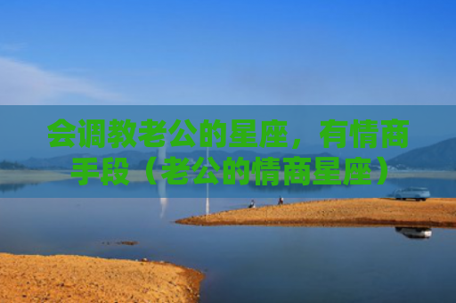 会调教老公的星座，有情商手段（老公的情商星座）