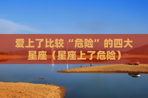 爱上了比较“危险”的四大星座（星座上了危险）