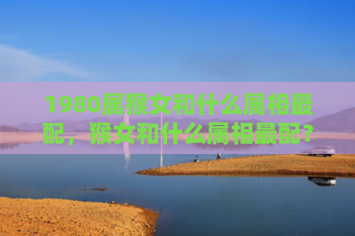 1980属猴女和什么属相最配，猴女和什么属相最配？十二生肖合婚指南