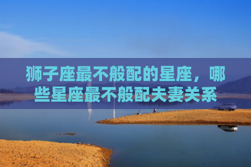 狮子座最不般配的星座，哪些星座最不般配夫妻关系