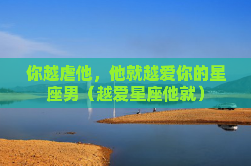 你越虐他，他就越爱你的星座男（越爱星座他就）