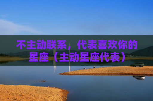 不主动联系，代表喜欢你的星座（主动星座代表）