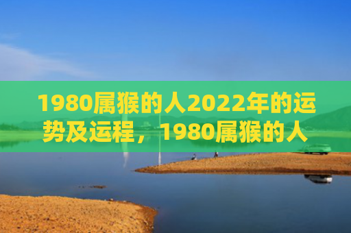 1980属猴的人2022年的运势及运程，1980属猴的人在2024年怎么样？全年运势揭晓！