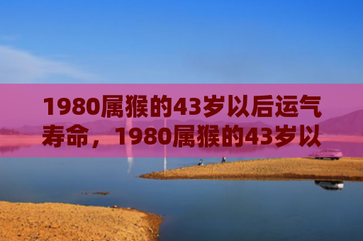 1980属猴的43岁以后运气寿命，1980属猴的43岁以后运气：事业、金钱、感情与健康