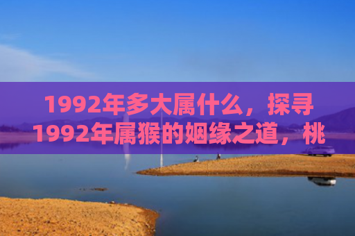 1992年多大属什么，探寻1992年属猴的姻缘之道，桃花运何时最旺？